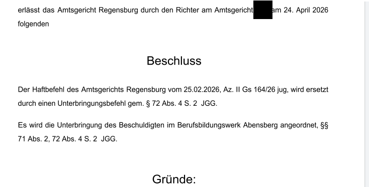 AG Regensburg: "Der Haftbefehl des Amtsgerichts Regensburg vom 25.02.2026, Az. III Gs 164/26 jug, wird ersetzt durch einen Unterbringungsbefehl gem. § 72 Abs. 4 S. 2 JGG. Es wird die Unterbringung des Beschuldigten im Berufsbildungswerk Abensberg angeordnet, §§ 71 Abs. 2, 72 Abs. 4 S. 2 JGG."